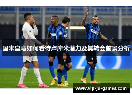 国米皇马如何看待卢库米潜力及其转会前景分析
