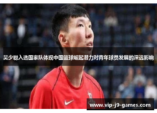 吴少聪入选国家队体现中国篮球崛起潜力对青年球员发展的深远影响