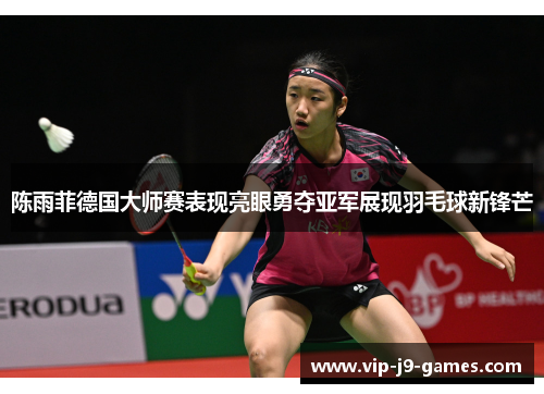 陈雨菲德国大师赛表现亮眼勇夺亚军展现羽毛球新锋芒