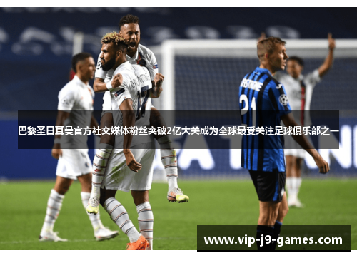 巴黎圣日耳曼官方社交媒体粉丝突破2亿大关成为全球最受关注足球俱乐部之一