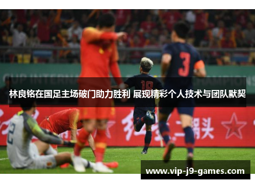 林良铭在国足主场破门助力胜利 展现精彩个人技术与团队默契